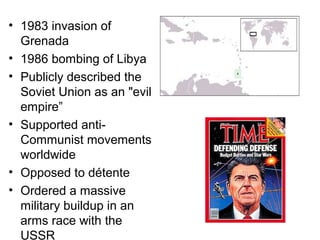 • 1983 invasion of
Grenada
• 1986 bombing of Libya
• Publicly described the
Soviet Union as an "evil
empire”
• Supported anti-
Communist movements
worldwide
• Opposed to détente
• Ordered a massive
military buildup in an
arms race with the
USSR
 