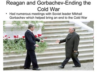 Reagan and Gorbachev-Ending the
Cold War
• Had numerous meetings with Soviet leader Mikhail
Gorbachev which helped bring an end to the Cold War
 