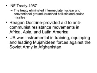 • INF Treaty-1987
– The treaty eliminated intermediate nuclear and
conventional ground-launched ballistic and cruise
missiles
• Reagan Doctrine-provided aid to anti-
communist resistance movements in
Africa, Asia, and Latin America
• US was instrumental in training, equipping
and leading Mujahideen forces against the
Soviet Army in Afghanistan
 
