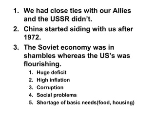 1. We had close ties with our Allies
and the USSR didn’t.
2. China started siding with us after
1972.
3. The Soviet economy was in
shambles whereas the US’s was
flourishing.
1. Huge deficit
2. High inflation
3. Corruption
4. Social problems
5. Shortage of basic needs(food, housing)
 