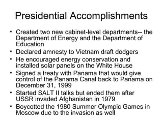 Presidential Accomplishments
• Created two new cabinet-level departments-- the
Department of Energy and the Department of
Education
• Declared amnesty to Vietnam draft dodgers
• He encouraged energy conservation and
installed solar panels on the White House
• Signed a treaty with Panama that would give
control of the Panama Canal back to Panama on
December 31, 1999
• Started SALT II talks but ended them after
USSR invaded Afghanistan in 1979
• Boycotted the 1980 Summer Olympic Games in
Moscow due to the invasion as well
 