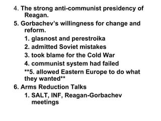 4. The strong anti-communist presidency of
Reagan.
5. Gorbachev’s willingness for change and
reform.
1. glasnost and perestroika
2. admitted Soviet mistakes
3. took blame for the Cold War
4. communist system had failed
**5. allowed Eastern Europe to do what
they wanted**
6. Arms Reduction Talks
1. SALT, INF, Reagan-Gorbachev
meetings
 
