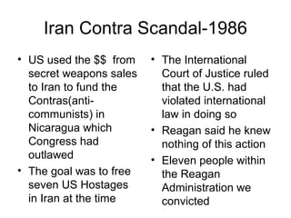 Iran Contra Scandal-1986
• US used the $$ from
secret weapons sales
to Iran to fund the
Contras(anti-
communists) in
Nicaragua which
Congress had
outlawed
• The goal was to free
seven US Hostages
in Iran at the time
• The International
Court of Justice ruled
that the U.S. had
violated international
law in doing so
• Reagan said he knew
nothing of this action
• Eleven people within
the Reagan
Administration we
convicted
 