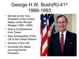 George H.W. Bush(R)-41st
1989-1993
• Served as the Vice
President of the United
States under Ronald
Reagan (1981–1989)
• Was a Congressman
from Texas
• Was Ambassador of the
US to the United Nations
• Director of the CIA
• Currently the oldest
surviving former
President
 