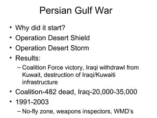 Persian Gulf War
• Why did it start?
• Operation Desert Shield
• Operation Desert Storm
• Results:
– Coalition Force victory, Iraqi withdrawl from
Kuwait, destruction of Iraqi/Kuwaiti
infrastructure
• Coalition-482 dead, Iraq-20,000-35,000
• 1991-2003
– No-fly zone, weapons inspectors, WMD’s
 