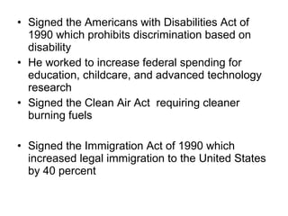 • Signed the Americans with Disabilities Act of
1990 which prohibits discrimination based on
disability
• He worked to increase federal spending for
education, childcare, and advanced technology
research
• Signed the Clean Air Act requiring cleaner
burning fuels
• Signed the Immigration Act of 1990 which
increased legal immigration to the United States
by 40 percent
 