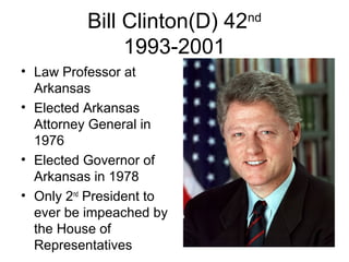 Bill Clinton(D) 42nd
1993-2001
• Law Professor at
Arkansas
• Elected Arkansas
Attorney General in
1976
• Elected Governor of
Arkansas in 1978
• Only 2nd
President to
ever be impeached by
the House of
Representatives
 