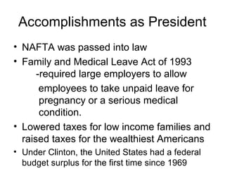 Accomplishments as President
• NAFTA was passed into law
• Family and Medical Leave Act of 1993
-required large employers to allow
employees to take unpaid leave for
pregnancy or a serious medical
condition.
• Lowered taxes for low income families and
raised taxes for the wealthiest Americans
• Under Clinton, the United States had a federal
budget surplus for the first time since 1969
 