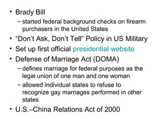 • Brady Bill
– started federal background checks on firearm
purchasers in the United States
• “Don’t Ask, Don’t Tell” Policy in US Military
• Set up first official presidential website
• Defense of Marriage Act (DOMA)
– defines marriage for federal purposes as the
legal union of one man and one woman
– allowed individual states to refuse to
recognize gay marriages performed in other
states
• U.S.–China Relations Act of 2000
 
