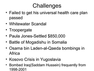 Challenges
• Failed to get his universal health care plan
passed
• Whitewater Scandal
• Troopergate
• Paula Jones-Settled $850,000
• Battle of Mogadishu in Somalia
• Osama bin Laden-al-Qaeda bombings in
Africa
• Kosovo Crisis in Yugoslavia
• Bombed Iraq(Saddam Hussein) frequently from
1998-2001
 