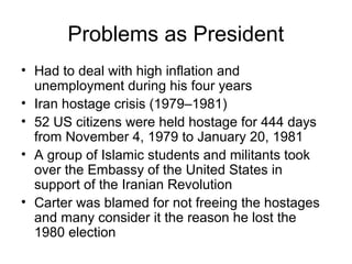 Problems as President
• Had to deal with high inflation and
unemployment during his four years
• Iran hostage crisis (1979–1981)
• 52 US citizens were held hostage for 444 days
from November 4, 1979 to January 20, 1981
• A group of Islamic students and militants took
over the Embassy of the United States in
support of the Iranian Revolution
• Carter was blamed for not freeing the hostages
and many consider it the reason he lost the
1980 election
 
