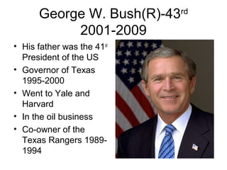 George W. Bush(R)-43rd
2001-2009
• His father was the 41st
President of the US
• Governor of Texas
1995-2000
• Went to Yale and
Harvard
• In the oil business
• Co-owner of the
Texas Rangers 1989-
1994
 