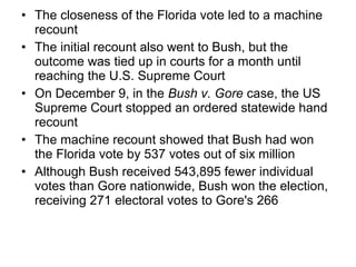• The closeness of the Florida vote led to a machine
recount
• The initial recount also went to Bush, but the
outcome was tied up in courts for a month until
reaching the U.S. Supreme Court
• On December 9, in the Bush v. Gore case, the US
Supreme Court stopped an ordered statewide hand
recount
• The machine recount showed that Bush had won
the Florida vote by 537 votes out of six million
• Although Bush received 543,895 fewer individual
votes than Gore nationwide, Bush won the election,
receiving 271 electoral votes to Gore's 266
 