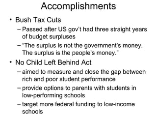 Accomplishments
• Bush Tax Cuts
– Passed after US gov’t had three straight years
of budget surpluses
– “The surplus is not the government’s money.
The surplus is the people’s money.”
• No Child Left Behind Act
– aimed to measure and close the gap between
rich and poor student performance
– provide options to parents with students in
low-performing schools
– target more federal funding to low-income
schools
 