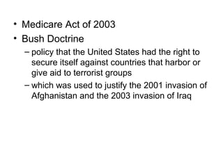 • Medicare Act of 2003
• Bush Doctrine
– policy that the United States had the right to
secure itself against countries that harbor or
give aid to terrorist groups
– which was used to justify the 2001 invasion of
Afghanistan and the 2003 invasion of Iraq
 