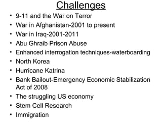 Challenges
• 9-11 and the War on Terror
• War in Afghanistan-2001 to present
• War in Iraq-2001-2011
• Abu Ghraib Prison Abuse
• Enhanced interrogation techniques-waterboarding
• North Korea
• Hurricane Katrina
• Bank Bailout-Emergency Economic Stabilization
Act of 2008
• The struggling US economy
• Stem Cell Research
• Immigration
 