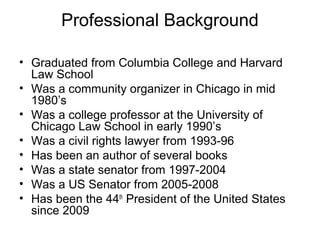 Professional Background
• Graduated from Columbia College and Harvard
Law School
• Was a community organizer in Chicago in mid
1980’s
• Was a college professor at the University of
Chicago Law School in early 1990’s
• Was a civil rights lawyer from 1993-96
• Has been an author of several books
• Was a state senator from 1997-2004
• Was a US Senator from 2005-2008
• Has been the 44th
President of the United States
since 2009
 