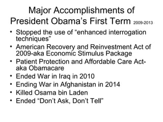 Major Accomplishments of
President Obama’s First Term 2009-2013
• Stopped the use of “enhanced interrogation
techniques”
• American Recovery and Reinvestment Act of
2009-aka Economic Stimulus Package
• Patient Protection and Affordable Care Act-
aka Obamacare
• Ended War in Iraq in 2010
• Ending War in Afghanistan in 2014
• Killed Osama bin Laden
• Ended “Don’t Ask, Don’t Tell”
 