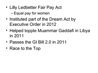 • Lilly Ledbetter Fair Pay Act
– Equal pay for women
• Instituted part of the Dream Act by
Executive Order in 2012
• Helped topple Muammar Gaddafi in Libya
in 2011
• Passes the GI Bill 2.0 in 2011
• Race to the Top
 