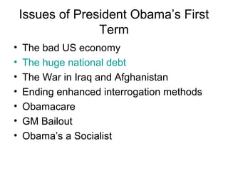Issues of President Obama’s First
Term
• The bad US economy
• The huge national debt
• The War in Iraq and Afghanistan
• Ending enhanced interrogation methods
• Obamacare
• GM Bailout
• Obama’s a Socialist
 