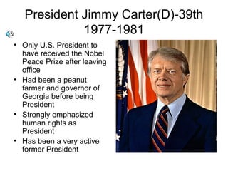 President Jimmy Carter(D)-39th
1977-1981
• Only U.S. President to
have received the Nobel
Peace Prize after leaving
office
• Had been a peanut
farmer and governor of
Georgia before being
President
• Strongly emphasized
human rights as
President
• Has been a very active
former President
 
