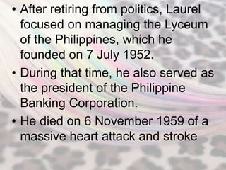 • After retiring from politics, Laurel
  focused on managing the Lyceum
  of the Philippines, which he
  founded on 7 July 1952.
• During that time, he also served as
  the president of the Philippine
  Banking Corporation.
• He died on 6 November 1959 of a
  massive heart attack and stroke
 