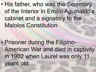 • His father, who was the Secretary
  of the Interior in Emilio Aguinaldo's
  cabinet and a signatory to the
  Malolos Constitution

• Prisoner during the Filipino-
  American War and died in captivity
  in 1902 when Laurel was only 11
  years old.
 