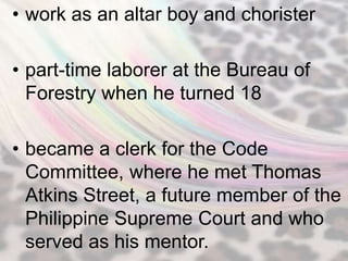• work as an altar boy and chorister

• part-time laborer at the Bureau of
  Forestry when he turned 18

• became a clerk for the Code
  Committee, where he met Thomas
  Atkins Street, a future member of the
  Philippine Supreme Court and who
  served as his mentor.
 