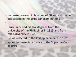 • He ranked second in his class of 60 and also came
  out second in the 1915 Bar Examinations
•
• Laurel received his law degrees from the
  University of the Philippines in 1915 and from
  Yale University in 1920.
• He was elected to the Philippine Senate in 1925
• appointed associate justice of the Supreme Court
  in 1936
 