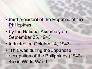 • third president of the Republic of the
  Philippines
• by the National Assembly on
  September 25, 1943
• inducted on October 14, 1943.
• This was during the Japanese
  occupation of the Philippines (1942-
  45) in World War II
 