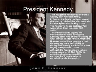 President Kennedy
        •   John Fitzgerald Kennedy came from a
            wealthy Irish-American family.
        •   In Boston, the family had been looked
            down on by rich families who saw their
            Irish background as lacking ‘class’.
        •   The Kennedy’s hoped that New York
            would allow them to access high
            society.
        •   This introduction to bigotry and
            discrimination should have given
            Kennedy some kind of understanding of
            what life was like for African Americans.
        •   However, many Historians argue that
            the progress made in Civil Rights
            during the Kennedy administration was
            largely in response to crises.
        •   Although the President grew to be a
            strong supporter of Civil Rights on
            occasions he also accused the
            movement of trying to achieve
            unrealistic goals, too quickly.
 