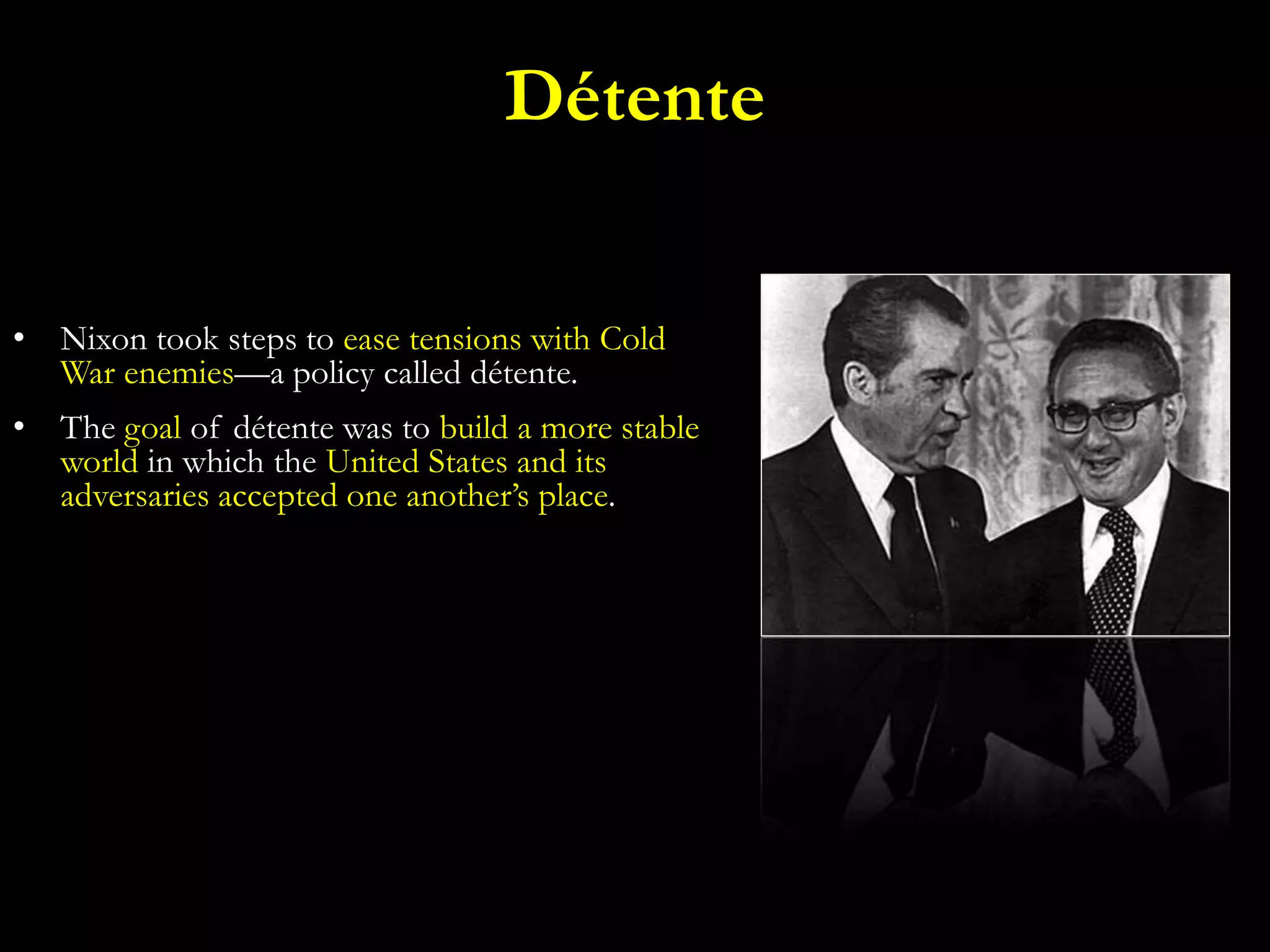 • Nixon took steps to ease tensions with Cold
War enemies—a policy called détente.
• The goal of détente was to build a more stable
world in which the United States and its
adversaries accepted one another’s place.
Détente
 