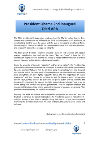 communication,	
  strategy	
  &	
  leadership	
  architects	
  	
  

  	
  	
  	
                        	
  	
  	
  	
  	
  	
  	
  	
  	
  	
  	
  



                         President	
  Obama	
  2nd	
  inaugural	
  
                                       Diari	
  ARA	
  
                                                                                                                                                	
  
  The	
   57th	
   presidential	
   inauguration	
   celebrated	
   on	
   the	
   Martin	
   Luther	
   King	
   Jr.	
   Day.	
  
  Context	
   and	
   expectations	
   are	
   different	
   from	
   2009,	
   but	
   the	
   speech	
   -­‐2110	
   words	
   and	
   19	
  
  minutes	
   long-­‐	
   set	
   the	
   tone,	
   the	
   values	
   and	
   the	
   axis	
   of	
   the	
   second	
   presidential	
   Term.	
  
  Obama	
  only	
  has	
  16	
  months	
  to	
  fulfill	
  the	
  road	
  map	
  before	
  the	
  2014	
  mid-­‐term	
  elections,	
  
  and	
  he	
  doesn't	
  lack	
  neither	
  courage	
  nor	
  integrity.	
  
  	
  
  The	
   best	
   speech	
   tradition	
   -­‐chiasmus	
   included-­‐	
   made	
   in	
   Ted	
   Sorensen	
   (JFK	
   special	
  
  adviser,	
   speechwriter	
   and	
   soul)	
   on	
   the	
   stage.	
   "We	
   the	
   People"	
   is	
   how	
   the	
   U.S.	
  
  Constitution	
  begins	
  and	
  that	
  was	
  the	
  red	
  thread	
  to	
  handcraft	
  the	
  framework	
  of	
  today's	
  
  speech:	
  freedom,	
  justice,	
  dignity,	
  solidarity	
  and	
  equality.	
  
  	
  
  Under	
  the	
  umbrella	
  of	
  the	
  unity	
  -­‐"together"	
  and	
  "we	
  are	
  a	
  nation"-­‐,	
  the	
  President	
  has	
  
  put	
   soul	
   into	
   the	
   country's	
   immediate	
   challenges	
   to	
   the	
   narrative	
   of	
   the	
   commitments	
  
  to	
   social	
   coalition	
   that	
   gave	
   him	
   the	
   election,	
   using	
   rhetorical	
   journeys	
   into	
   the	
   past	
  
  and	
  into	
  the	
  future:	
  the	
  basic	
  needs	
  of	
  the	
  people	
  must	
  be	
  guaranteed	
  and	
  the	
  middle	
  
  class	
   strengthen;	
   on	
   Civil	
   Rights,	
   "equality	
   before	
   the	
   law	
   regardless	
   of	
   sexual	
  
  orientation"	
   and	
   that	
   "people	
   do	
   not	
   have	
   to	
   wait	
   for	
   hours	
   to	
   vote";	
   immigration	
  
  reform,	
   "our	
   journey	
   will	
   not	
   be	
   over	
   until	
   we	
   find	
   a	
   better	
   way	
   to	
   welcome	
   the	
  
  immigrants";	
   important	
   the	
   case	
   of	
   the	
   fight	
   against	
   climate	
   change,	
   "not	
   to	
   do	
   so	
  
  would	
   betray	
   our	
   children	
   and	
   future	
   generations"	
   and	
   not	
   explicitly	
   mention	
   the	
  
  massacre	
   of	
   Newtown,	
   legal	
   reform	
   against	
   the	
   violence	
   of	
   weapons	
   is	
   a	
   priority,	
   "Our	
  
  freedom	
  is	
  not	
  complete	
  if	
  our	
  children	
  are	
  not	
  safe".	
  
  	
  
  Humility	
   "the	
   work	
   will	
   achieve	
   will	
   be	
   imperfect	
   and	
   partial	
   our	
   victories."	
   And	
   one	
  
  final	
  call	
  to	
  continue	
  the	
  social	
  mobilization:	
  the	
  President's	
  agenda	
  is	
  not	
  achieved	
  -­‐
  only	
   just	
   voting-­‐	
   it	
   also	
   requires	
   people	
   raising	
   their	
   voices.	
   In	
   the	
   most	
   emotional	
  
  moments	
  the	
  president	
  dramatized	
  his	
  voice	
  and	
  tone,	
  the	
  gestures	
  were	
  simple	
  and	
  
  inclusive.	
  
  	
  
  	
  
  	
  
                                                                      @aleixcuberes	
  is	
  a	
  Communications	
  Consultant	
  



  #newCommunication	
  #newLeadership	
  #newPolitics	
                                                                                            1	
  


                 www.ingenia-­‐pro.com	
  	
  	
  	
  	
  	
  	
  	
  	
  	
  	
  	
  	
  	
  @ingenia_pro	
  
	
  
                                                                                                                                            	
  
 