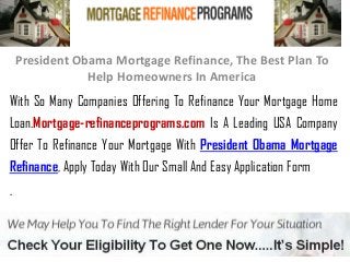 President Obama Mortgage Refinance, The Best Plan To
Help Homeowners In America
With So Many Companies Offering To Refinance Your Mortgage Home
Loan.Mortgage-refinanceprograms.com Is A Leading USA Company
Offer To Refinance Your Mortgage With President Obama Mortgage
Refinance, Apply Today With Our Small And Easy Application Form
.
 
