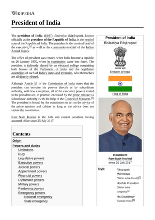 President of India
Bhāratīya Rāṣṭrapati
Emblem of India
Flag of India
Incumbent

Ram Nath Kovind

since 25 July 2017
Style Rāṣṭrapati‍
Mahodaya
(Within India (Hindi))[1]
Hon’ble President
(Within India
(English))[1]
His Excellency
(Outside India)[1]
President of India
The president of India (IAST: Bhāratīya Rāṣṭrapati), known
officially as the president of the Republic of India, is the head of
state of the Republic of India. The president is the nominal head of
the executive,[a] as well as the commander-in-chief of the Indian
Armed Forces.
The office of president was created when India became a republic
on 26 January 1950, when its constitution came into force. The
president is indirectly elected by an electoral college comprising
both houses of the Parliament of India and the legislative
assemblies of each of India's states and territories, who themselves
are all directly elected.
Although Article 53 of the Constitution of India states that the
president can exercise his powers directly or by subordinate
authority, with few exceptions, all of the executive powers vested
in the president are, in practice, exercised by the prime minister (a
subordinate authority) with the help of the Council of Ministers.[3]
The president is bound by the constitution to act on the advice of
the prime minister and cabinet as long as the advice does not
violate the constitution.
Ram Nath Kovind is the 14th and current president, having
assumed office since 25 July 2017.
Origin
Powers and duties
Limitations
Duty
Legislative powers
Executive powers
Judicial powers
Appointment powers
Financial powers
Diplomatic powers
Military powers
Pardoning powers
Emergency powers
National emergency
State emergency
Contents
 