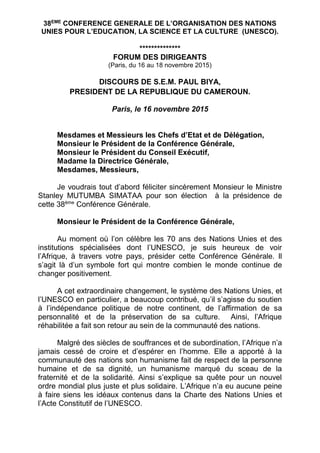 38EME
CONFERENCE GENERALE DE L’ORGANISATION DES NATIONS
UNIES POUR L’EDUCATION, LA SCIENCE ET LA CULTURE (UNESCO).
**************
FORUM DES DIRIGEANTS
(Paris, du 16 au 18 novembre 2015)
DISCOURS DE S.E.M. PAUL BIYA,
PRESIDENT DE LA REPUBLIQUE DU CAMEROUN.
Paris, le 16 novembre 2015
Mesdames et Messieurs les Chefs d’Etat et de Délégation,
Monsieur le Président de la Conférence Générale,
Monsieur le Président du Conseil Exécutif,
Madame la Directrice Générale,
Mesdames, Messieurs,
Je voudrais tout d’abord féliciter sincèrement Monsieur le Ministre
Stanley MUTUMBA SIMATAA pour son élection à la présidence de
cette 38ème
Conférence Générale.
Monsieur le Président de la Conférence Générale,
Au moment où l’on célèbre les 70 ans des Nations Unies et des
institutions spécialisées dont l’UNESCO, je suis heureux de voir
l’Afrique, à travers votre pays, présider cette Conférence Générale. Il
s’agit là d’un symbole fort qui montre combien le monde continue de
changer positivement.
A cet extraordinaire changement, le système des Nations Unies, et
l’UNESCO en particulier, a beaucoup contribué, qu’il s’agisse du soutien
à l’indépendance politique de notre continent, de l’affirmation de sa
personnalité et de la préservation de sa culture. Ainsi, l’Afrique
réhabilitée a fait son retour au sein de la communauté des nations.
Malgré des siècles de souffrances et de subordination, l’Afrique n’a
jamais cessé de croire et d’espérer en l’homme. Elle a apporté à la
communauté des nations son humanisme fait de respect de la personne
humaine et de sa dignité, un humanisme marqué du sceau de la
fraternité et de la solidarité. Ainsi s’explique sa quête pour un nouvel
ordre mondial plus juste et plus solidaire. L’Afrique n’a eu aucune peine
à faire siens les idéaux contenus dans la Charte des Nations Unies et
l’Acte Constitutif de l’UNESCO.
 