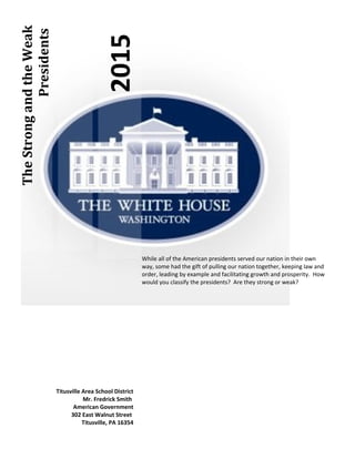 2015
TheStrongandtheWeak
Presidents
While all of the American presidents served our nation in their own
way, some had the gift of pulling our nation together, keeping law and
order, leading by example and facilitating growth and prosperity. How
would you classify the presidents? Are they strong or weak?
Titusville Area School District
Mr. Fredrick Smith
American Government
302 East Walnut Street
Titusville, PA 16354
 