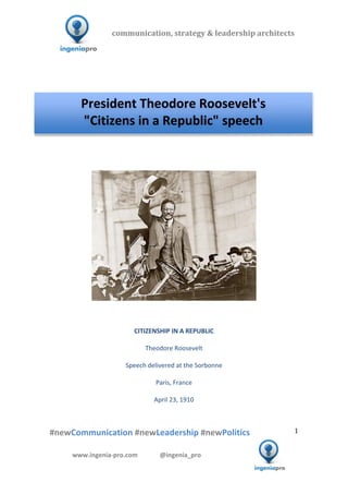  	
  	
   	
  	
  	
  	
  	
  	
  	
  	
  	
  	
  	
  
#newCommunication	
  #newLeadership	
  #newPolitics	
  
	
  
1	
  
communication,	
  strategy	
  &	
  leadership	
  architects	
  	
  
www.ingenia-­‐pro.com	
  	
  	
  	
  	
  	
  	
  	
  	
  	
  	
  	
  	
  	
  @ingenia_pro	
  
	
  
	
  	
  
	
  
	
  	
  	
  	
  	
  	
  	
  	
  	
  	
  	
  	
  	
  	
  	
  	
  	
  	
  	
  	
  	
  	
  	
  	
  	
  	
  	
  	
  	
  	
  	
  	
  	
  	
  	
  	
  	
  	
  	
  	
  	
  	
  	
  	
  	
  	
  	
  	
  	
  	
  	
  	
  
	
  
	
  	
  	
  	
  	
  	
  	
  	
  	
  	
  	
  	
  	
  	
  	
  	
  	
  	
  	
  	
  	
  	
  	
  	
  	
  	
  	
  	
  	
  	
  	
  	
  	
  	
  	
  	
  
	
  
	
  
	
  
	
  
	
  
CITIZENSHIP	
  IN	
  A	
  REPUBLIC	
  
	
  
Theodore	
  Roosevelt	
  
	
  
Speech	
  delivered	
  at	
  the	
  Sorbonne	
  
	
  
Paris,	
  France	
  
	
  
April	
  23,	
  1910	
  
	
  
	
  
President	
  Theodore	
  Roosevelt's	
  
"Citizens	
  in	
  a	
  Republic"	
  speech	
  
 