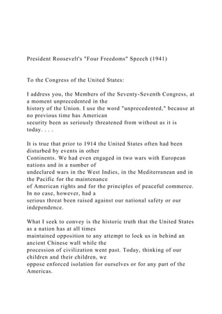 President Roosevelt's "Four Freedoms" Speech (1941)
To the Congress of the United States:
I address you, the Members of the Seventy-Seventh Congress, at
a moment unprecedented in the
history of the Union. I use the word "unprecedented," because at
no previous time has American
security been as seriously threatened from without as it is
today. . . .
It is true that prior to 1914 the United States often had been
disturbed by events in other
Continents. We had even engaged in two wars with European
nations and in a number of
undeclared wars in the West Indies, in the Mediterranean and in
the Pacific for the maintenance
of American rights and for the principles of peaceful commerce.
In no case, however, had a
serious threat been raised against our national safety or our
independence.
What I seek to convey is the historic truth that the United States
as a nation has at all times
maintained opposition to any attempt to lock us in behind an
ancient Chinese wall while the
procession of civilization went past. Today, thinking of our
children and their children, we
oppose enforced isolation for ourselves or for any part of the
Americas.
 