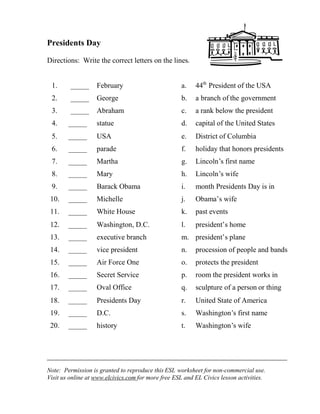 Note: Permission is granted to reproduce this ESL worksheet for non-commercial use.
Visit us online at www.elcivics.com for more free ESL and EL Civics lesson activities.
Presidents Day
Directions: Write the correct letters on the lines.
1. _____ February a. 44th
President of the USA
2. _____ George b. a branch of the government
3. _____ Abraham c. a rank below the president
4. _____ statue d. capital of the United States
5. _____ USA e. District of Columbia
6. _____ parade f. holiday that honors presidents
7. _____ Martha g. Lincoln’s first name
8. _____ Mary h. Lincoln’s wife
9. _____ Barack Obama i. month Presidents Day is in
10. _____ Michelle j. Obama’s wife
11. _____ White House k. past events
12. _____ Washington, D.C. l. president’s home
13. _____ executive branch m. president’s plane
14. _____ vice president n. procession of people and bands
15. _____ Air Force One o. protects the president
16. _____ Secret Service p. room the president works in
17. _____ Oval Office q. sculpture of a person or thing
18. _____ Presidents Day r. United State of America
19. _____ D.C. s. Washington’s first name
20. _____ history t. Washington’s wife
 