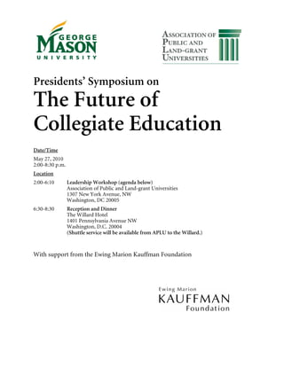 Presidents’ Symposium on
The Future of
Collegiate Education
Date/Time
May 27, 2010
2:00-8:30 p.m.
Location
2:00-6:10        Leadership Workshop (agenda below)
                 Association of Public and Land-grant Universities
                 1307 New York Avenue, NW
                 Washington, DC 20005
6:30-8:30        Reception and Dinner
                 The Willard Hotel
                 1401 Pennsylvania Avenue NW
                 Washington, D.C. 20004
                 (Shuttle service will be available from APLU to the Willard.)


With support from the Ewing Marion Kauffman Foundation
 