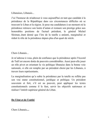 1
Libanaises, Libanais...
J’ai l’honneur de m'adresser à vous aujourd'hui en tant que candidat à la
présidence de la République dans ces circonstances difficiles où se
trouvent le Liban et la région. Je pose ma candidature à un moment où la
présidence retrouve son lustre d’antan et restaure son prestige grâce aux
honorables positions de l'actuel président, le général Michel
Sleiman, étant donné que l’ère de la tutelle a anéanti, marginalisé et
réduit le rôle de la présidence depuis plus d'un quart de siècle.
Chers Libanais...
Je m’adresse à vous, plein de confiance que la présidence après l'Accord
de Taëf est encore dotée de pouvoirs considérables. Aussi peut-elle jouer
un rôle pivot en orientant la vie politique libanaise dans la bonne voie
nationale, si elle est remplie par un président choisi par les Libanais, à
travers leurs représentants.
La marginalisation qu’a subie la présidence par la tutelle ne reflète pas
son vrai statut constitutionnel, juridique et politique. Un président
souverain et fort, s’il est au pouvoir, peut appliquer les textes
constitutionnels comme il le faut, servir les objectifs nationaux et
réaliser l’intérêt supérieur général du Liban.
De l’état et de l’entité
Chers Libanais…
 