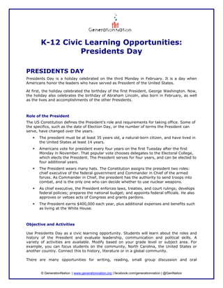 K-12 Civic Learning Opportunities:
                 Presidents Day

PRESIDENTS DAY
Presidents Day is a holiday celebrated on the third Monday in February. It is a day when
Americans honor the leaders who have served as President of the United States.

At first, the holiday celebrated the birthday of the first President, George Washington. Now,
the holiday also celebrates the birthday of Abraham Lincoln, also born in February, as well
as the lives and accomplishments of the other Presidents.



Role of the President
The US Constitution defines the President’s role and requirements for taking office. Some of
the specifics, such as the date of Election Day, or the number of terms the President can
serve, have changed over the years.
       The president must be at least 35 years old, a natural-born citizen, and have lived in
       the United States at least 14 years.
       Americans vote for president every four years on the first Tuesday after the first
       Monday in November. That popular vote chooses delegates to the Electoral College,
       which elects the President. The President serves for four years, and can be elected to
       four additional years.
       The President wears many hats. The Constitution assigns the president two roles:
       chief executive of the federal government and Commander in Chief of the armed
       forces. As Commander in Chief, the president has the authority to send troops into
       combat, and is the only one who can decide whether to use nuclear weapons.
       As chief executive, the President enforces laws, treaties, and court rulings; develops
       federal policies; prepares the national budget; and appoints federal officials. He also
       approves or vetoes acts of Congress and grants pardons.
       The President earns $400,000 each year, plus additional expenses and benefits such
       as living at the White House.



Objective and Activities

Use Presidents Day as a civic learning opportunity. Students will learn about the roles and
history of the President and evaluate leadership, communication and political skills. A
variety of activities are available. Modify based on your grade level or subject area. For
example, you can focus students on the community, North Carolina, the United States or
another country. Connect this to history, literature or in a global community.

There are many opportunities for writing, reading, small group discussion and oral


        © GenerationNation | www.generationnation.org | facebook.com/generationnation | @GenNation
 