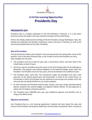 K‐12 Civic Learning Opportunities 
                                     Presidents Day  
 
 
PRESIDENTS DAY  
Presidents  Day  is  a  holiday  celebrated  on  the  third  Monday  in  February.  It  is  a  day  when 
Americans honor the leaders who have served as President of the United States.   

At first, the holiday celebrated the birthday of the first President, George Washington. Now, the 
holiday also celebrates the birthday of Abraham Lincoln, also born in February, as well as the 
lives and accomplishments of the other Presidents.  
 

Role of the President  
The US Constitution defines the President’s role and requirements for taking office. Some of the 
specifics, such as the date of Election Day, or the number of terms the President can serve, 
have changed over the years.  
    The  president  must  be  at  least  35  years  old,  a  natural‐born  citizen,  and  have  lived  in  the 
    United States at least 14 years.  
    Americans vote for president every four years on the first Tuesday after the first Monday in 
    November. That popular vote chooses delegates to the Electoral College, which elects the 
    President. The President serves for four years, and can be elected to four additional years.  
    The  President  wears  many  hats.  The  Constitution  assigns  the  president  two  roles:  chief 
    executive  of  the  federal  government  and  Commander  in  Chief  of  the  armed  forces.  As 
    Commander in Chief, the president has the authority to send troops into combat, and is the 
    only one who can decide whether to use nuclear weapons.  
    As chief executive, the President enforces laws, treaties, and court rulings; develops federal 
    policies;  prepares  the  national  budget;  and  appoints  federal  officials.  He  also  approves  or 
    vetoes acts of Congress and grants pardons.  
    The  President  earns  $400,000  each  year,  plus  additional  expenses  and  benefits  such  as 
    living at the White House.  
 
Objective and Activities  
  
Use  Presidents  Day  as  a  civic  learning  opportunity.  Students  will  learn  about  the  roles  and 
history of the President and evaluate leadership, communication and political skills. A variety of 



                                © GenerationNation | www.generationnation.org
 