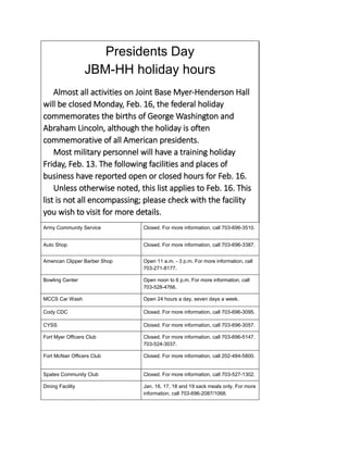 Presidents Day
JBM-HH holiday hours
Almost all activities on Joint Base Myer-Henderson Hall
will be closed Monday, Feb. 16, the federal holiday
commemorates the births of George Washington and
Abraham Lincoln, although the holiday is often
commemorative of all American presidents.
Most military personnel will have a training holiday
Friday, Feb. 13. The following facilities and places of
business have reported open or closed hours for Feb. 16.
Unless otherwise noted, this list applies to Feb. 16. This
list is not all encompassing; please check with the facility
you wish to visit for more details.
Army Community Service Closed. For more information, call 703-696-3510.
Auto Shop Closed. For more information, call 703-696-3387.
American Clipper Barber Shop Open 11 a.m. - 3 p.m. For more information, call
703-271-8177.
Bowling Center Open noon to 6 p.m. For more information, call
703-528-4766.
MCCS Car Wash Open 24 hours a day, seven days a week.
Cody CDC Closed. For more information, call 703-696-3095.
CYSS Closed. For more information, call 703-696-3057.
Fort Myer Officers Club Closed. For more information, call 703-696-5147,
703-524-3037.
Fort McNair Officers Club Closed. For more information, call 202-484-5800.
Spates Community Club Closed. For more information, call 703-527-1302.
Dining Facility Jan. 16, 17, 18 and 19 sack meals only. For more
information, call 703-696-2087/1068.
 