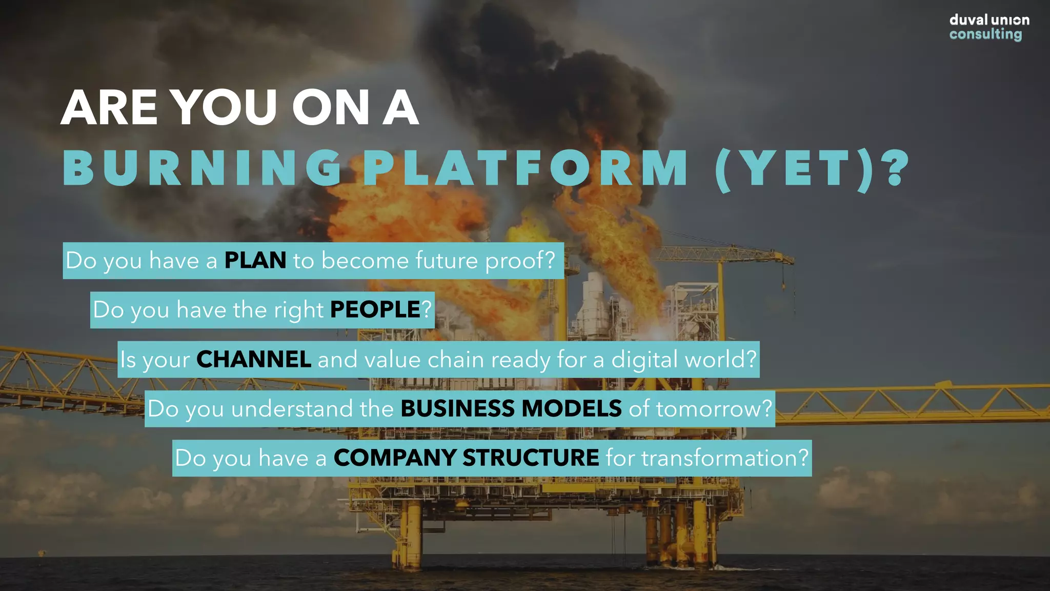 ARE YOU ON A
BURNING PLATFORM (YET)?
Do you have a PLAN to become future proof?
Do you have the right PEOPLE?
Is your CHANNEL and value chain ready for a digital world?
Do you understand the BUSINESS MODELS of tomorrow?
Do you have a COMPANY STRUCTURE for transformation?
 