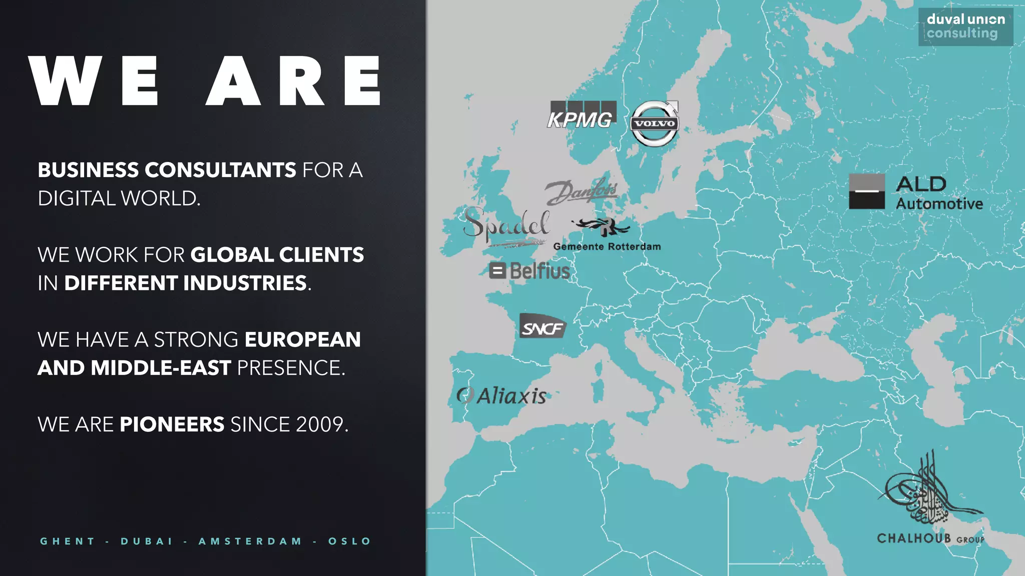 BUSINESS CONSULTANTS FOR A
DIGITAL WORLD.
WE WORK FOR GLOBAL CLIENTS
IN DIFFERENT INDUSTRIES.
WE HAVE A STRONG EUROPEAN
AND MIDDLE-EAST PRESENCE.
WE ARE PIONEERS SINCE 2009.
W E A R E
G H E N T - D U B A I - A M S T E R D A M - O S L O
 