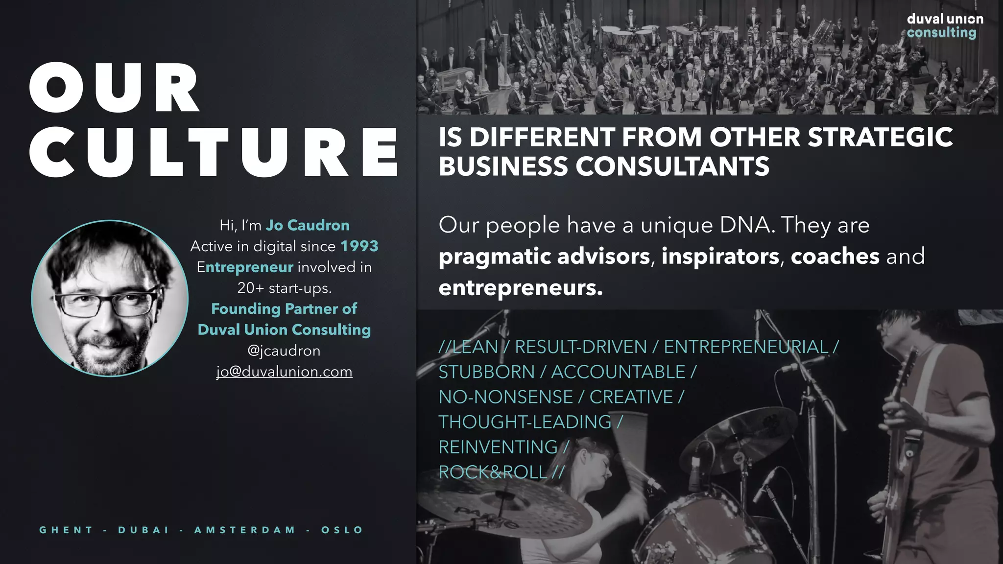 Our people have a unique DNA. They are
pragmatic advisors, inspirators, coaches and
entrepreneurs.
//LEAN / RESULT-DRIVEN / ENTREPRENEURIAL /
STUBBORN / ACCOUNTABLE /
NO-NONSENSE / CREATIVE /
THOUGHT-LEADING /
REINVENTING /
ROCK&ROLL //
OUR
CULTURE IS DIFFERENT FROM OTHER STRATEGIC
BUSINESS CONSULTANTS
Hi, I’m Jo Caudron
Active in digital since 1993
Entrepreneur involved in
20+ start-ups.
Founding Partner of
Duval Union Consulting
@jcaudron
jo@duvalunion.com
G H E N T - D U B A I - A M S T E R D A M - O S L O
 