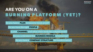 ARE YOU ON A
BURNING PLATFORM (YET)?
Do you have a PLAN to become future proof?
Do you have the right PEOPLE?
Is your CHANNEL and value chain ready for a digital world?
Do you understand the BUSINESS MODELS of tomorrow?
Do you have a COMPANY STRUCTURE for transformation?
 