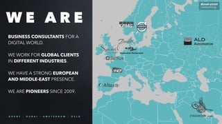 BUSINESS CONSULTANTS FOR A
DIGITAL WORLD.
WE WORK FOR GLOBAL CLIENTS
IN DIFFERENT INDUSTRIES.
WE HAVE A STRONG EUROPEAN
AND MIDDLE-EAST PRESENCE.
WE ARE PIONEERS SINCE 2009.
W E A R E
G H E N T - D U B A I - A M S T E R D A M - O S L O
 